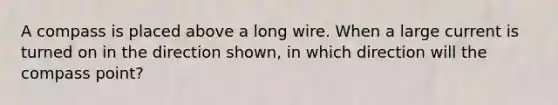 A compass is placed above a long wire. When a large current is turned on in the direction shown, in which direction will the compass point?