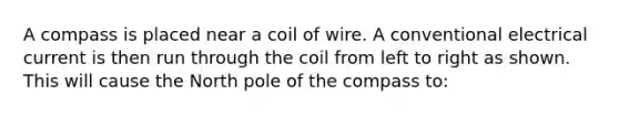 A compass is placed near a coil of wire. A conventional electrical current is then run through the coil from left to right as shown. This will cause the North pole of the compass to: