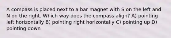 A compass is placed next to a bar magnet with S on the left and N on the right. Which way does the compass align? A) pointing left horizontally B) pointing right horizontally C) pointing up D) pointing down