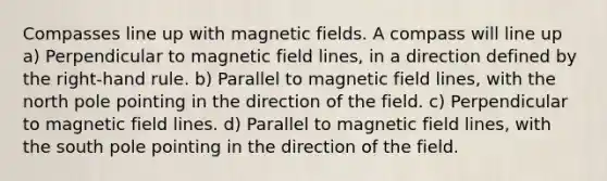 Compasses line up with magnetic fields. A compass will line up a) Perpendicular to magnetic field lines, in a direction defined by the right-hand rule. b) Parallel to magnetic field lines, with the north pole pointing in the direction of the field. c) Perpendicular to magnetic field lines. d) Parallel to magnetic field lines, with the south pole pointing in the direction of the field.