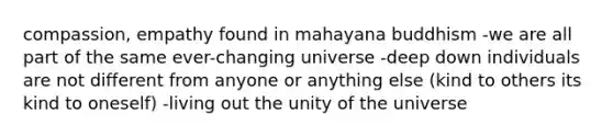 compassion, empathy found in mahayana buddhism -we are all part of the same ever-changing universe -deep down individuals are not different from anyone or anything else (kind to others its kind to oneself) -living out the unity of the universe