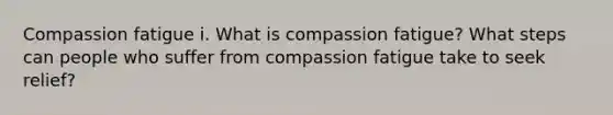 Compassion fatigue i. What is compassion fatigue? What steps can people who suffer from compassion fatigue take to seek relief?