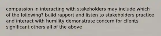 compassion in interacting with stakeholders may include which of the following? build rapport and listen to stakeholders practice and interact with humility demonstrate concern for clients' significant others all of the above