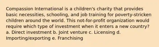 Compassion International is a children's charity that provides basic necessities, schooling, and job training for poverty-stricken children around the world. This not-for-profit organization would require which type of investment when it enters a new country? a. Direct investment b. Joint venture c. Licensing d. Importing/exporting e. Franchising