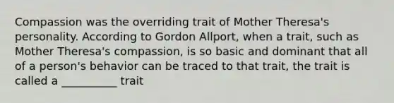 Compassion was the overriding trait of Mother Theresa's personality. According to Gordon Allport, when a trait, such as Mother Theresa's compassion, is so basic and dominant that all of a person's behavior can be traced to that trait, the trait is called a __________ trait