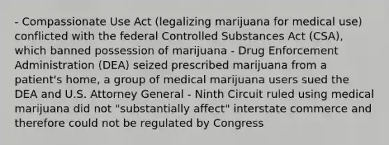 - Compassionate Use Act (legalizing marijuana for medical use) conflicted with the federal Controlled Substances Act (CSA), which banned possession of marijuana - Drug Enforcement Administration (DEA) seized prescribed marijuana from a patient's home, a group of medical marijuana users sued the DEA and U.S. Attorney General - Ninth Circuit ruled using medical marijuana did not "substantially affect" interstate commerce and therefore could not be regulated by Congress