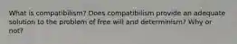 What is compatibilism? Does compatibilism provide an adequate solution to the problem of free will and determinism? Why or not?