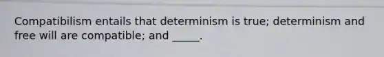 Compatibilism entails that determinism is true; determinism and free will are compatible; and _____.