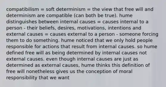 compatibilism = soft determinism = the view that free will and determinism are compatible (can both be true). hume distinguishes between internal causes = causes internal to a person - their beliefs, desires, motivations, intentions and external causes = causes external to a person - someone forcing them to do something. hume noticed that we only hold people responsible for actions that result from internal causes. so hume defined free will as being determined by internal causes not external causes. even though internal causes are just as determined as external causes, hume thinks this definition of free will nonetheless gives us the conception of moral responsibility that we want