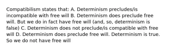 Compatibilism states that: A. Determinism precludes/is incompatible with free will B. Determinism does preclude free will. But we do in fact have free will (and, so, determinism is false) C. Determinism does not preclude/is compatible with free will D. Determinism does preclude free will. Determinism is true. So we do not have free will