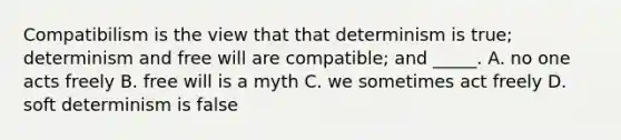 Compatibilism is the view that that determinism is true; determinism and free will are compatible; and _____. A. no one acts freely B. free will is a myth C. we sometimes act freely D. soft determinism is false