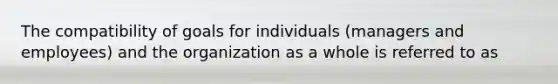 The compatibility of goals for individuals (managers and employees) and the organization as a whole is referred to as