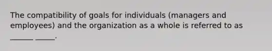 The compatibility of goals for individuals (managers and employees) and the organization as a whole is referred to as ______ _____.