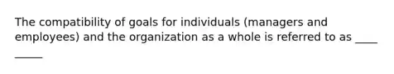 The compatibility of goals for individuals (managers and employees) and the organization as a whole is referred to as ____ _____