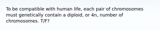 To be compatible with human life, each pair of chromosomes must genetically contain a diploid, or 4n, number of chromosomes. T/F?