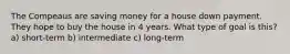 The Compeaus are saving money for a house down payment. They hope to buy the house in 4 years. What type of goal is this? a) short-term b) intermediate c) long-term