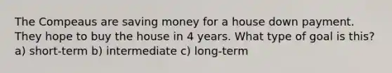 The Compeaus are saving money for a house down payment. They hope to buy the house in 4 years. What type of goal is this? a) short-term b) intermediate c) long-term