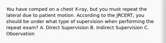 You have comped on a chest X-ray, but you must repeat the lateral due to patient motion. According to the JRCERT, you should be under what type of supervision when performing the repeat exam? A. Direct Supervision B. Indirect Supervision C. Observation