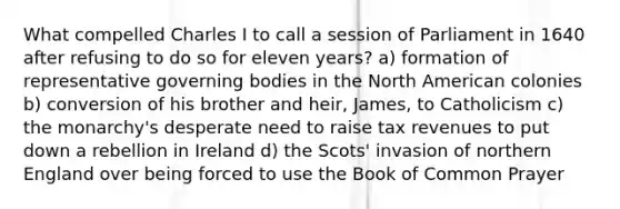 What compelled Charles I to call a session of Parliament in 1640 after refusing to do so for eleven years? a) formation of representative governing bodies in the North American colonies b) conversion of his brother and heir, James, to Catholicism c) the monarchy's desperate need to raise tax revenues to put down a rebellion in Ireland d) the Scots' invasion of northern England over being forced to use the Book of Common Prayer