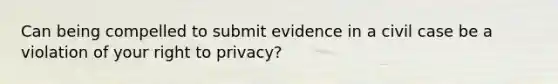 Can being compelled to submit evidence in a civil case be a violation of your right to privacy?