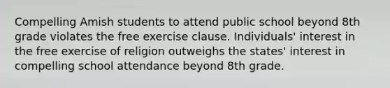 Compelling Amish students to attend public school beyond 8th grade violates the free exercise clause. Individuals' interest in the free exercise of religion outweighs the states' interest in compelling school attendance beyond 8th grade.