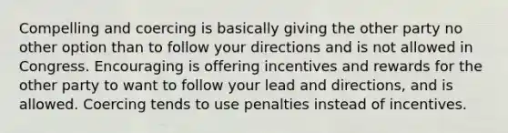 Compelling and coercing is basically giving the other party no other option than to follow your directions and is not allowed in Congress. Encouraging is offering incentives and rewards for the other party to want to follow your lead and directions, and is allowed. Coercing tends to use penalties instead of incentives.