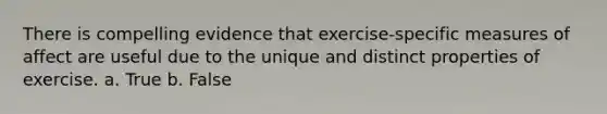 There is compelling evidence that exercise-specific measures of affect are useful due to the unique and distinct properties of exercise. a. True b. False