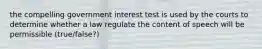 the compelling government interest test is used by the courts to determine whether a law regulate the content of speech will be permissible (true/false?)