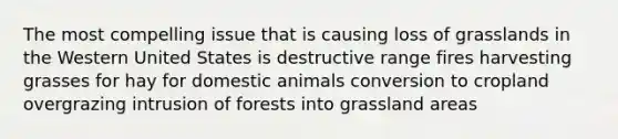 The most compelling issue that is causing loss of grasslands in the Western United States is destructive range fires harvesting grasses for hay for domestic animals conversion to cropland overgrazing intrusion of forests into grassland areas