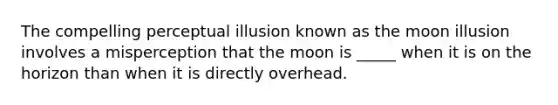 The compelling perceptual illusion known as the moon illusion involves a misperception that the moon is _____ when it is on the horizon than when it is directly overhead.