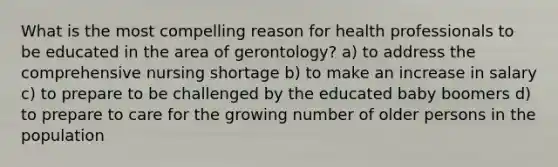 What is the most compelling reason for health professionals to be educated in the area of gerontology? a) to address the comprehensive nursing shortage b) to make an increase in salary c) to prepare to be challenged by the educated baby boomers d) to prepare to care for the growing number of older persons in the population