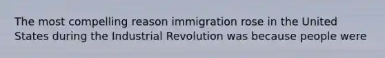 The most compelling reason immigration rose in the United States during the Industrial Revolution was because people were