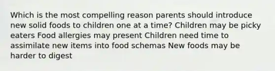 Which is the most compelling reason parents should introduce new solid foods to children one at a time? Children may be picky eaters Food allergies may present Children need time to assimilate new items into food schemas New foods may be harder to digest