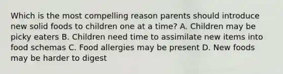 Which is the most compelling reason parents should introduce new solid foods to children one at a time? A. Children may be picky eaters B. Children need time to assimilate new items into food schemas C. Food allergies may be present D. New foods may be harder to digest