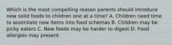 Which is the most compelling reason parents should introduce new solid foods to children one at a time? A. Children need time to assimilate new items into food schemas B. Children may be picky eaters C. New foods may be harder to digest D. Food allergies may present