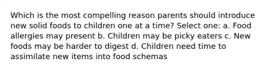 Which is the most compelling reason parents should introduce new solid foods to children one at a time? Select one: a. Food allergies may present b. Children may be picky eaters c. New foods may be harder to digest d. Children need time to assimilate new items into food schemas