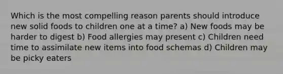 Which is the most compelling reason parents should introduce new solid foods to children one at a time? a) New foods may be harder to digest b) Food allergies may present c) Children need time to assimilate new items into food schemas d) Children may be picky eaters