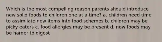 Which is the most compelling reason parents should introduce new solid foods to children one at a time? a. children need time to assimilate new items into food schemes b. children may be picky eaters c. food allergies may be present d. new foods may be harder to digest