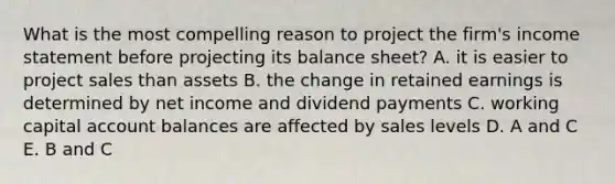 What is the most compelling reason to project the firm's income statement before projecting its balance sheet? A. it is easier to project sales than assets B. the change in retained earnings is determined by net income and dividend payments C. working capital account balances are affected by sales levels D. A and C E. B and C