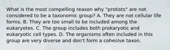 What is the most compelling reason why "protists" are not considered to be a taxonomic group? A. They are not cellular life forms. B. They are too small to be included among the eukaryotes. C. The group includes both prokaryotic and eukaryotic cell types. D. The organisms often included in this group are very diverse and don't form a cohesive taxon.