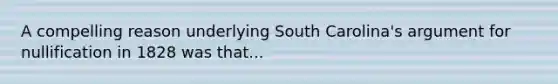 A compelling reason underlying South Carolina's argument for nullification in 1828 was that...