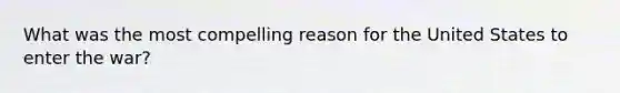 What was the most compelling reason for the United States to enter the war?