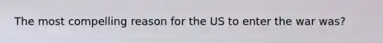 The most compelling reason for the US to enter the war was?