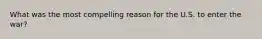 What was the most compelling reason for the U.S. to enter the war?