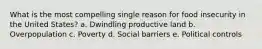 What is the most compelling single reason for food insecurity in the United States? a. Dwindling productive land b. Overpopulation c. Poverty d. Social barriers e. Political controls