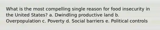 What is the most compelling single reason for food insecurity in the United States? a. Dwindling productive land b. Overpopulation c. Poverty d. Social barriers e. Political controls