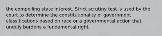 the compelling state interest. Strict scrutiny test is used by the court to determine the constitutionality of government classifications based on race or a governmental action that unduly burdens a fundamental right