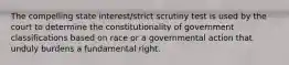 The compelling state interest/strict scrutiny test is used by the court to determine the constitutionality of government classifications based on race or a governmental action that unduly burdens a fundamental right.