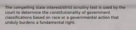 The compelling state interest/strict scrutiny test is used by the court to determine the constitutionality of government classifications based on race or a governmental action that unduly burdens a fundamental right.