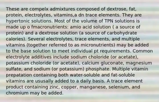 These are compelx admixtures composed of dextrose, fat, protein, electrolytes, vitamins,a dn trace elements. They are hypertonic solutions. Most of the volume of TPN solutions is made up o fmacronutrients: amio acid solution ( a source of protein) and a dextrose solution (a source of carbohydrate calories). Several electrolytes, trace elements, and multiple vitamins (together referred to as micronutrients) may be added to the base solution to meet individual pt requirements. Common electrolyte additives include sodium choloride (or acetate), potassium choloride (or acetate), calcium gluconate, magnesium sulfate, and sodium (or potassium) phosphate. Multiple vitamin prepatation containing both water-soluble and fat-soluble vitamins are ususally added to a daily basis. A trace element product containing zinc, copper, manganese, selenium, and chromium may be added.